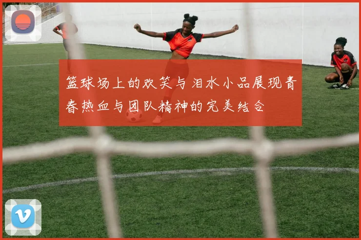 篮球场上的欢笑与泪水小品展现青春热血与团队精神的完美结合