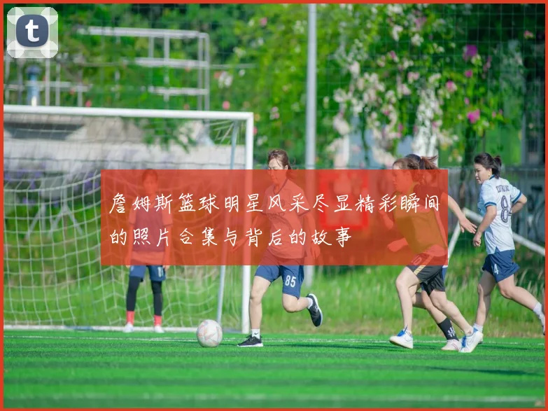 詹姆斯篮球明星风采尽显精彩瞬间的照片合集与背后的故事