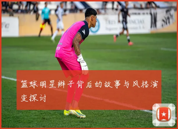 篮球明星辫子背后的故事与风格演变探讨