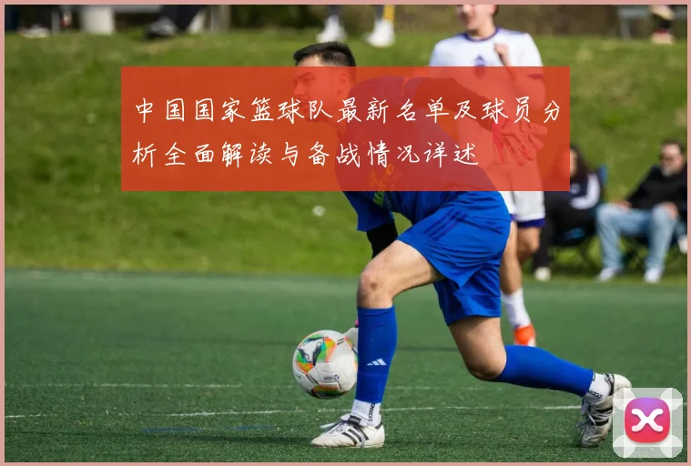 中国国家篮球队最新名单及球员分析全面解读与备战情况详述