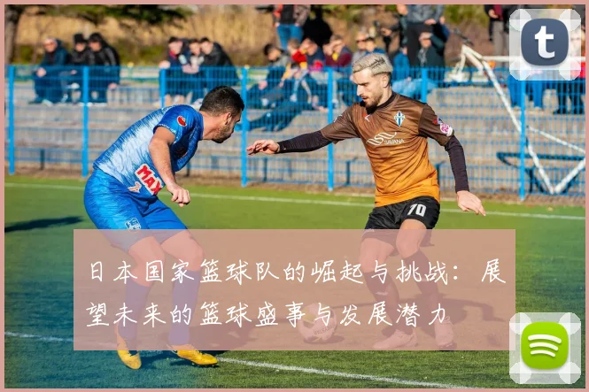 日本国家篮球队的崛起与挑战：展望未来的篮球盛事与发展潜力