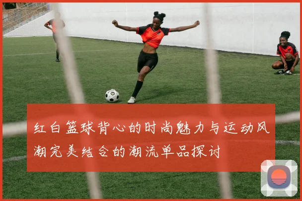 红白篮球背心的时尚魅力与运动风潮完美结合的潮流单品探讨