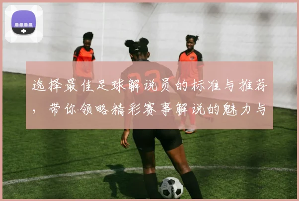 选择最佳足球解说员的标准与推荐，带你领略精彩赛事解说的魅力与技巧